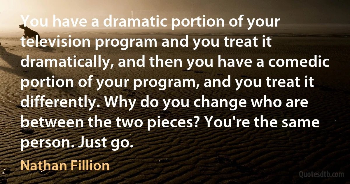 You have a dramatic portion of your television program and you treat it dramatically, and then you have a comedic portion of your program, and you treat it differently. Why do you change who are between the two pieces? You're the same person. Just go. (Nathan Fillion)