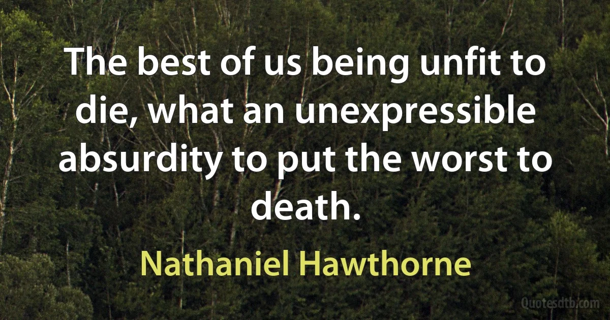 The best of us being unfit to die, what an unexpressible absurdity to put the worst to death. (Nathaniel Hawthorne)