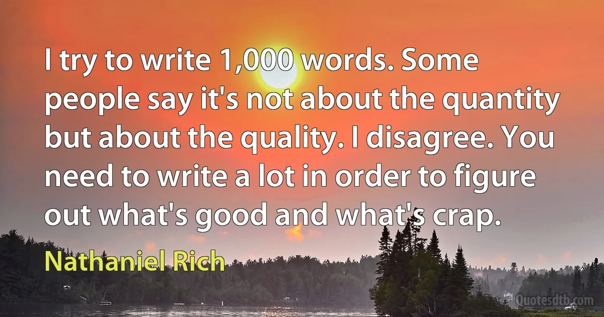 I try to write 1,000 words. Some people say it's not about the quantity but about the quality. I disagree. You need to write a lot in order to figure out what's good and what's crap. (Nathaniel Rich)