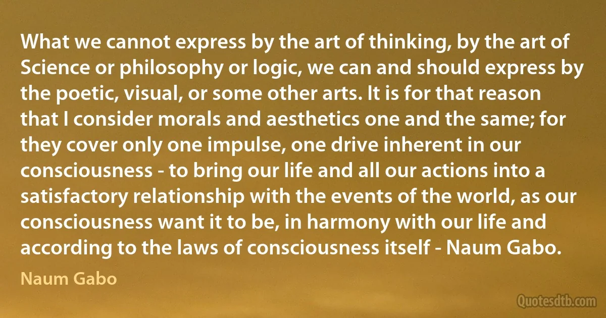 What we cannot express by the art of thinking, by the art of Science or philosophy or logic, we can and should express by the poetic, visual, or some other arts. It is for that reason that I consider morals and aesthetics one and the same; for they cover only one impulse, one drive inherent in our consciousness - to bring our life and all our actions into a satisfactory relationship with the events of the world, as our consciousness want it to be, in harmony with our life and according to the laws of consciousness itself - Naum Gabo. (Naum Gabo)