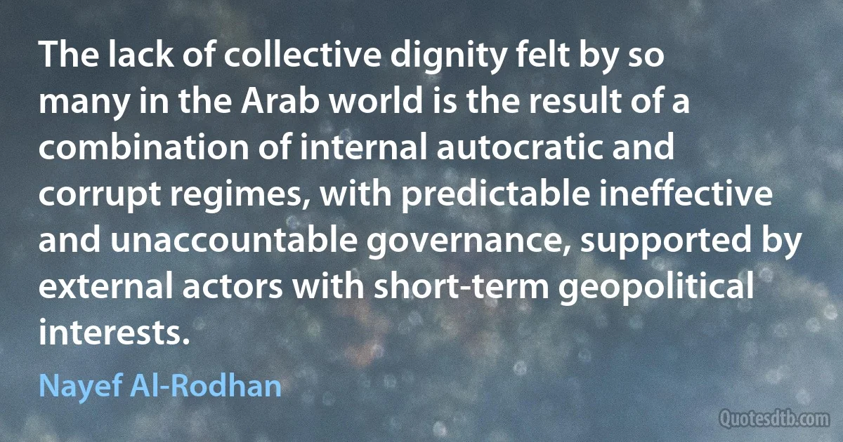 The lack of collective dignity felt by so many in the Arab world is the result of a combination of internal autocratic and corrupt regimes, with predictable ineffective and unaccountable governance, supported by external actors with short-term geopolitical interests. (Nayef Al-Rodhan)