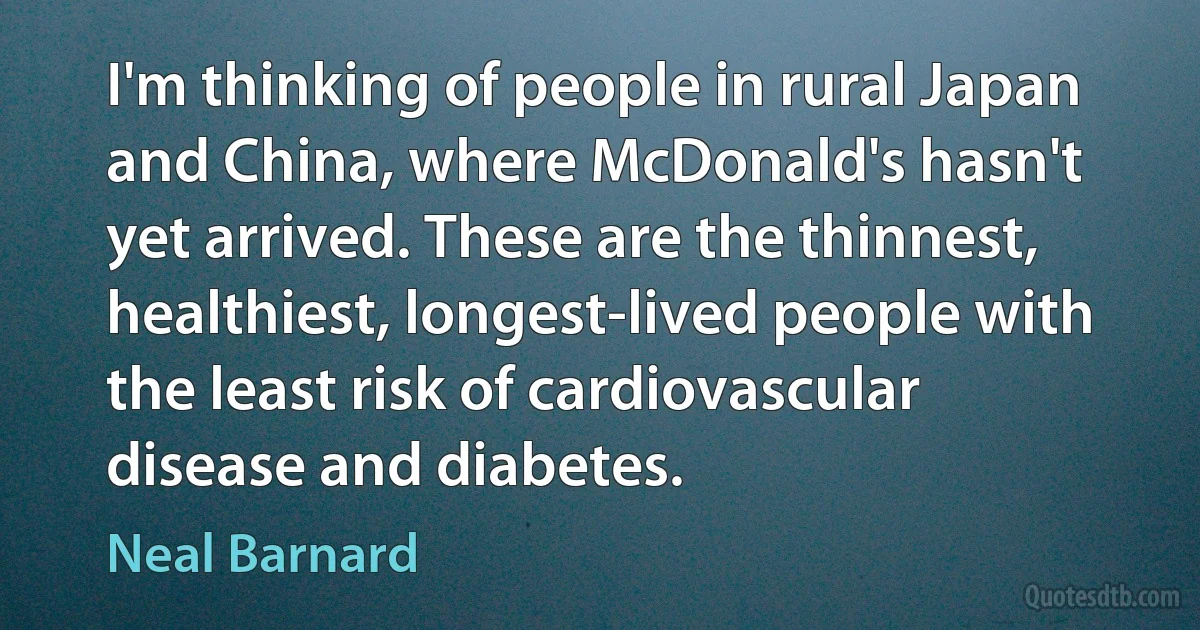 I'm thinking of people in rural Japan and China, where McDonald's hasn't yet arrived. These are the thinnest, healthiest, longest-lived people with the least risk of cardiovascular disease and diabetes. (Neal Barnard)