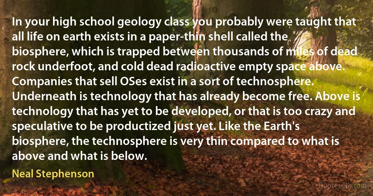 In your high school geology class you probably were taught that all life on earth exists in a paper-thin shell called the biosphere, which is trapped between thousands of miles of dead rock underfoot, and cold dead radioactive empty space above. Companies that sell OSes exist in a sort of technosphere. Underneath is technology that has already become free. Above is technology that has yet to be developed, or that is too crazy and speculative to be productized just yet. Like the Earth's biosphere, the technosphere is very thin compared to what is above and what is below. (Neal Stephenson)