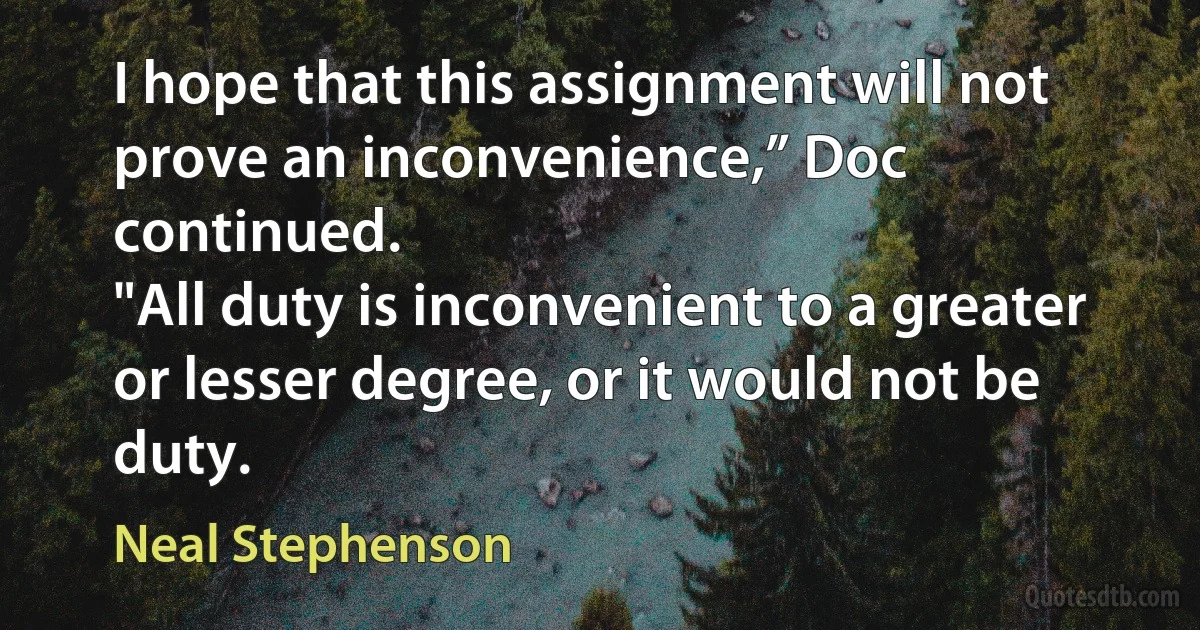 I hope that this assignment will not prove an inconvenience,” Doc continued.
"All duty is inconvenient to a greater or lesser degree, or it would not be duty. (Neal Stephenson)