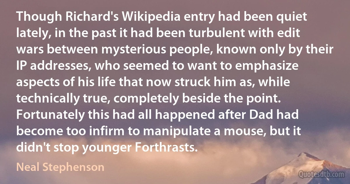 Though Richard's Wikipedia entry had been quiet lately, in the past it had been turbulent with edit wars between mysterious people, known only by their IP addresses, who seemed to want to emphasize aspects of his life that now struck him as, while technically true, completely beside the point. Fortunately this had all happened after Dad had become too infirm to manipulate a mouse, but it didn't stop younger Forthrasts. (Neal Stephenson)