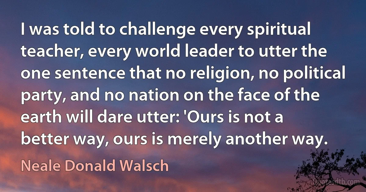 I was told to challenge every spiritual teacher, every world leader to utter the one sentence that no religion, no political party, and no nation on the face of the earth will dare utter: 'Ours is not a better way, ours is merely another way. (Neale Donald Walsch)