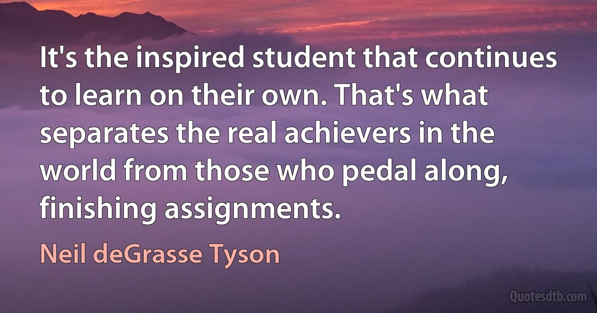 It's the inspired student that continues to learn on their own. That's what separates the real achievers in the world from those who pedal along, finishing assignments. (Neil deGrasse Tyson)