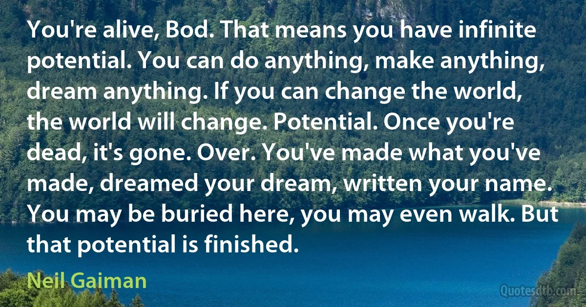 You're alive, Bod. That means you have infinite potential. You can do anything, make anything, dream anything. If you can change the world, the world will change. Potential. Once you're dead, it's gone. Over. You've made what you've made, dreamed your dream, written your name. You may be buried here, you may even walk. But that potential is finished. (Neil Gaiman)