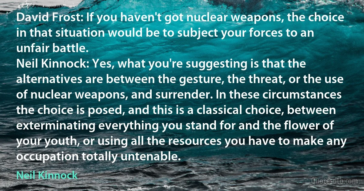 David Frost: If you haven't got nuclear weapons, the choice in that situation would be to subject your forces to an unfair battle.
Neil Kinnock: Yes, what you're suggesting is that the alternatives are between the gesture, the threat, or the use of nuclear weapons, and surrender. In these circumstances the choice is posed, and this is a classical choice, between exterminating everything you stand for and the flower of your youth, or using all the resources you have to make any occupation totally untenable. (Neil Kinnock)