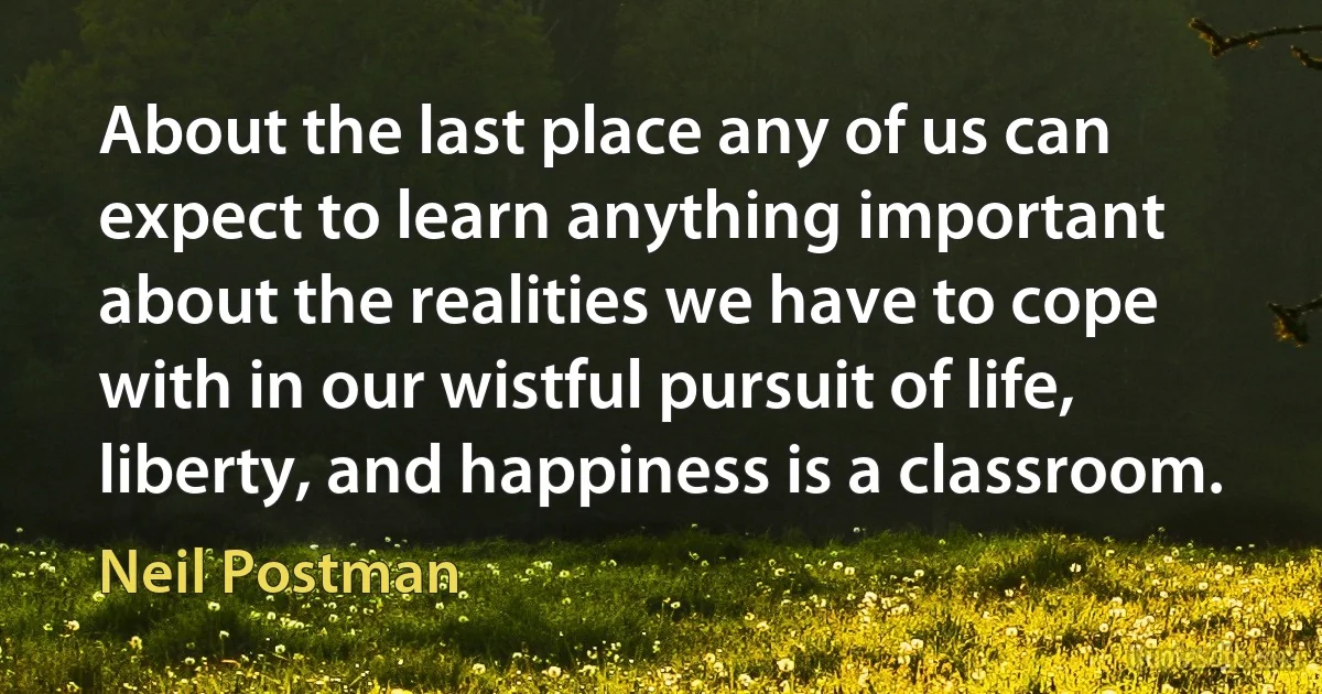 About the last place any of us can expect to learn anything important about the realities we have to cope with in our wistful pursuit of life, liberty, and happiness is a classroom. (Neil Postman)