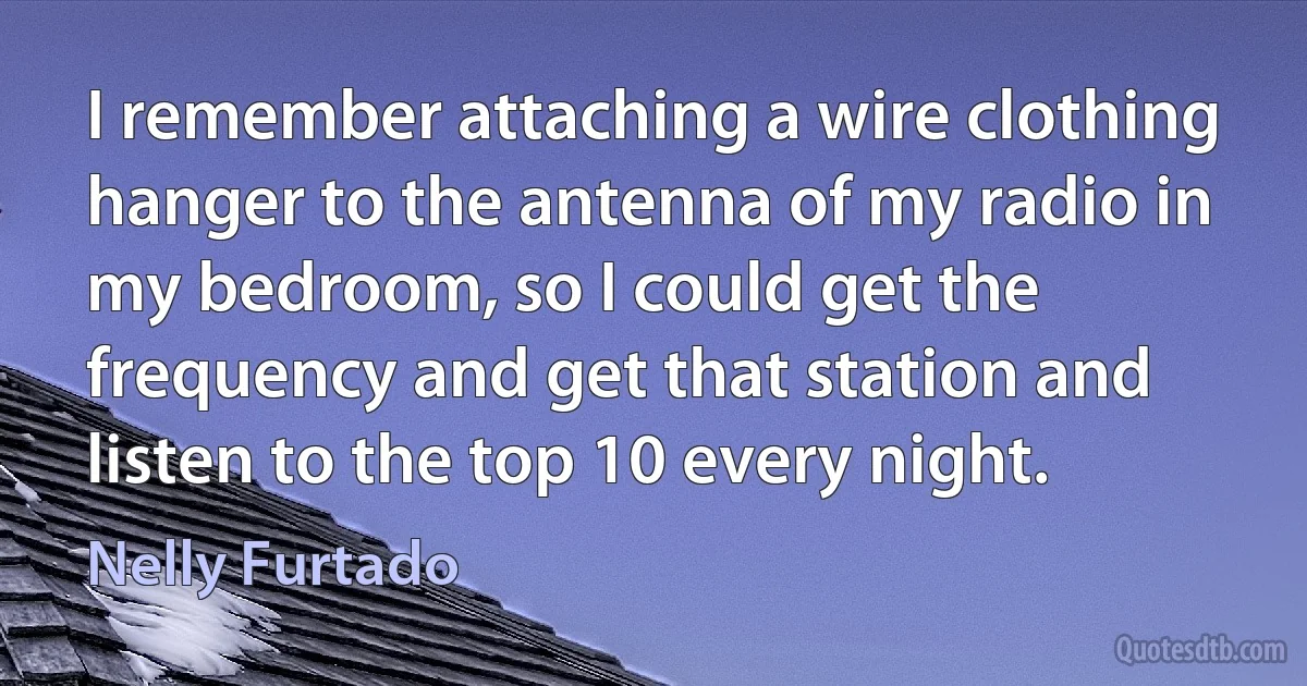 I remember attaching a wire clothing hanger to the antenna of my radio in my bedroom, so I could get the frequency and get that station and listen to the top 10 every night. (Nelly Furtado)