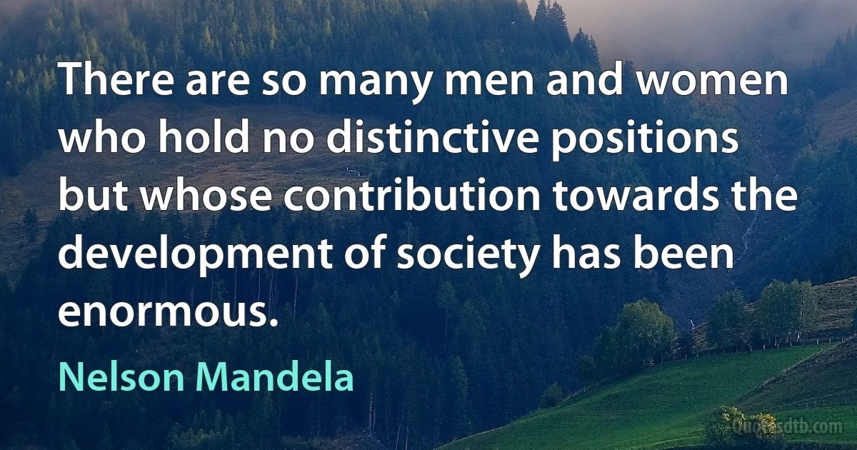 There are so many men and women who hold no distinctive positions but whose contribution towards the development of society has been enormous. (Nelson Mandela)