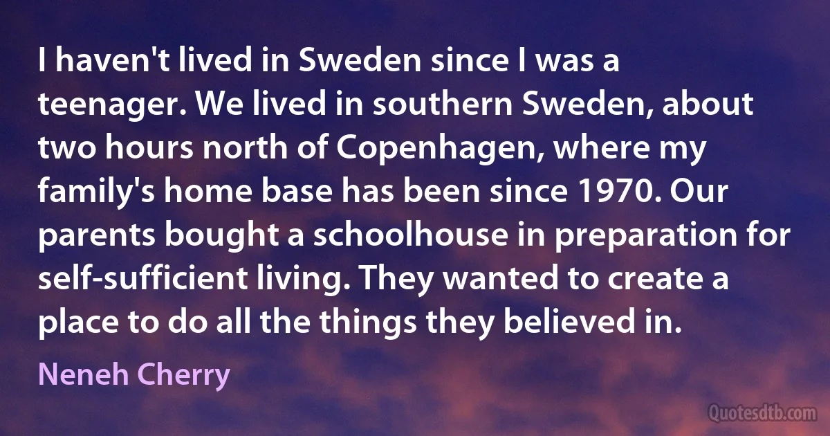 I haven't lived in Sweden since I was a teenager. We lived in southern Sweden, about two hours north of Copenhagen, where my family's home base has been since 1970. Our parents bought a schoolhouse in preparation for self-sufficient living. They wanted to create a place to do all the things they believed in. (Neneh Cherry)