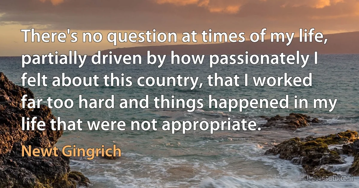 There's no question at times of my life, partially driven by how passionately I felt about this country, that I worked far too hard and things happened in my life that were not appropriate. (Newt Gingrich)