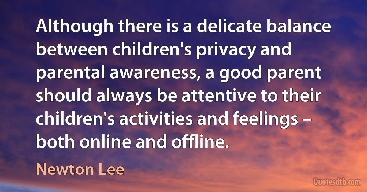 Although there is a delicate balance between children's privacy and parental awareness, a good parent should always be attentive to their children's activities and feelings – both online and offline. (Newton Lee)