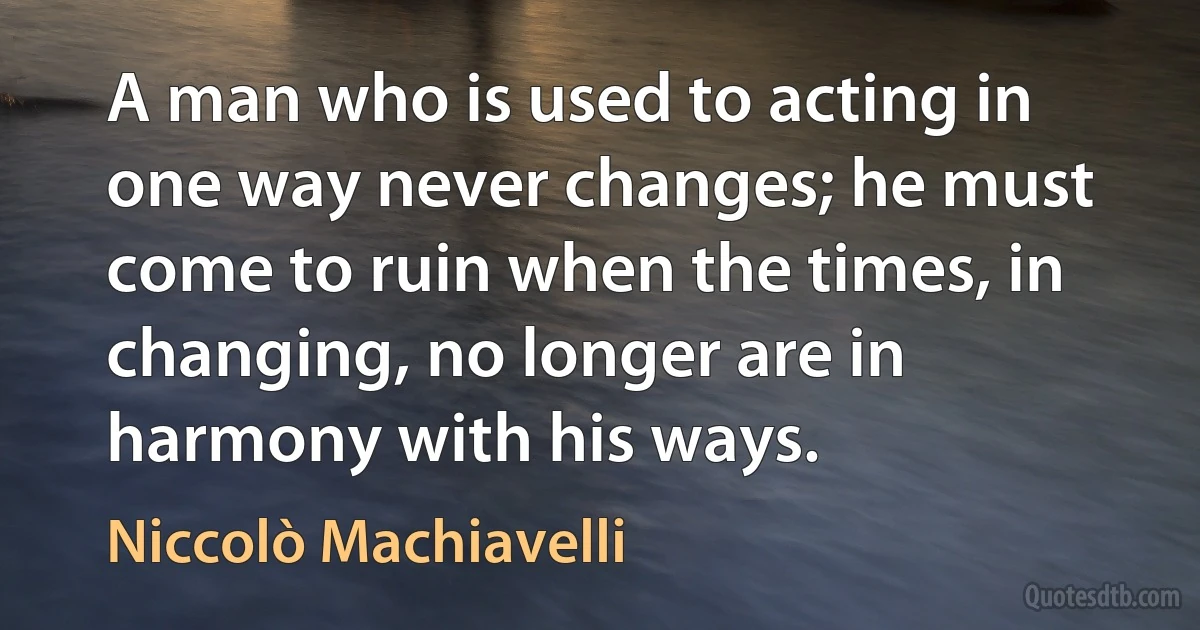 A man who is used to acting in one way never changes; he must come to ruin when the times, in changing, no longer are in harmony with his ways. (Niccolò Machiavelli)