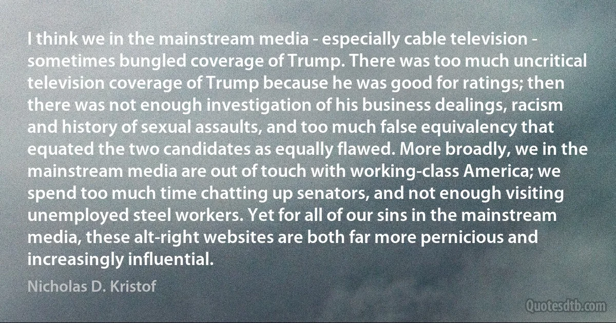 I think we in the mainstream media - especially cable television - sometimes bungled coverage of Trump. There was too much uncritical television coverage of Trump because he was good for ratings; then there was not enough investigation of his business dealings, racism and history of sexual assaults, and too much false equivalency that equated the two candidates as equally flawed. More broadly, we in the mainstream media are out of touch with working-class America; we spend too much time chatting up senators, and not enough visiting unemployed steel workers. Yet for all of our sins in the mainstream media, these alt-right websites are both far more pernicious and increasingly influential. (Nicholas D. Kristof)