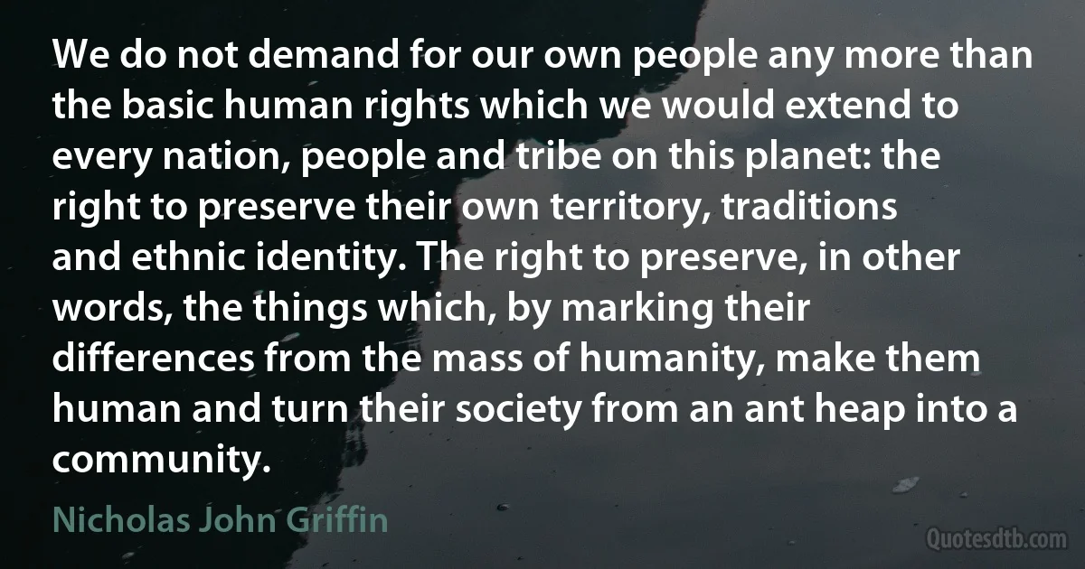 We do not demand for our own people any more than the basic human rights which we would extend to every nation, people and tribe on this planet: the right to preserve their own territory, traditions and ethnic identity. The right to preserve, in other words, the things which, by marking their differences from the mass of humanity, make them human and turn their society from an ant heap into a community. (Nicholas John Griffin)