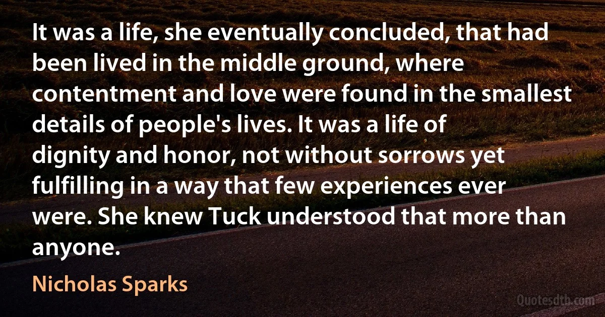 It was a life, she eventually concluded, that had been lived in the middle ground, where contentment and love were found in the smallest details of people's lives. It was a life of dignity and honor, not without sorrows yet fulfilling in a way that few experiences ever were. She knew Tuck understood that more than anyone. (Nicholas Sparks)