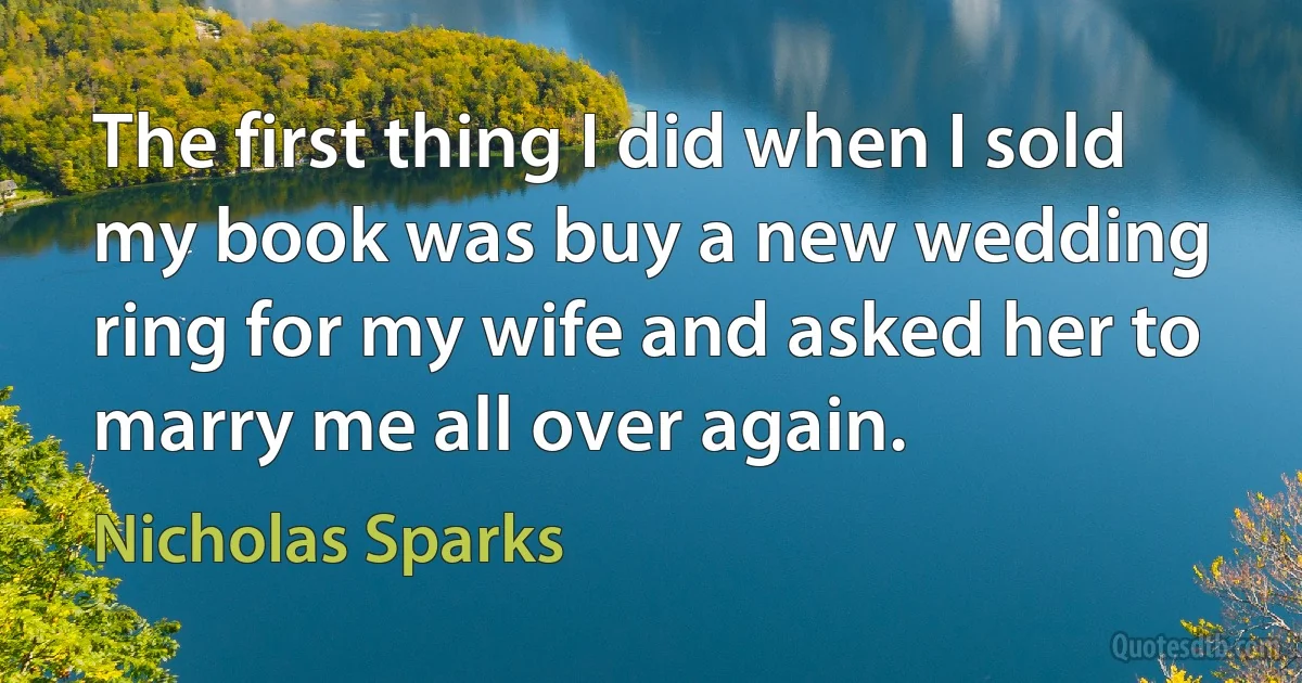 The first thing I did when I sold my book was buy a new wedding ring for my wife and asked her to marry me all over again. (Nicholas Sparks)