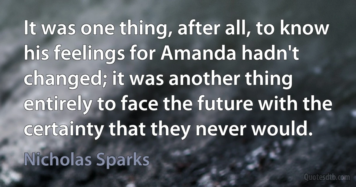 It was one thing, after all, to know his feelings for Amanda hadn't changed; it was another thing entirely to face the future with the certainty that they never would. (Nicholas Sparks)