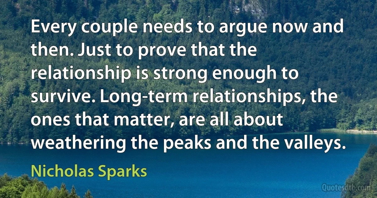 Every couple needs to argue now and then. Just to prove that the relationship is strong enough to survive. Long-term relationships, the ones that matter, are all about weathering the peaks and the valleys. (Nicholas Sparks)