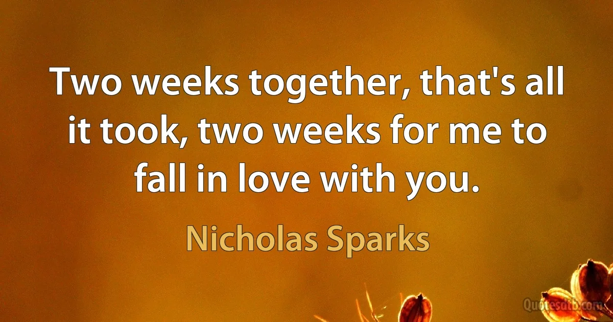 Two weeks together, that's all it took, two weeks for me to fall in love with you. (Nicholas Sparks)