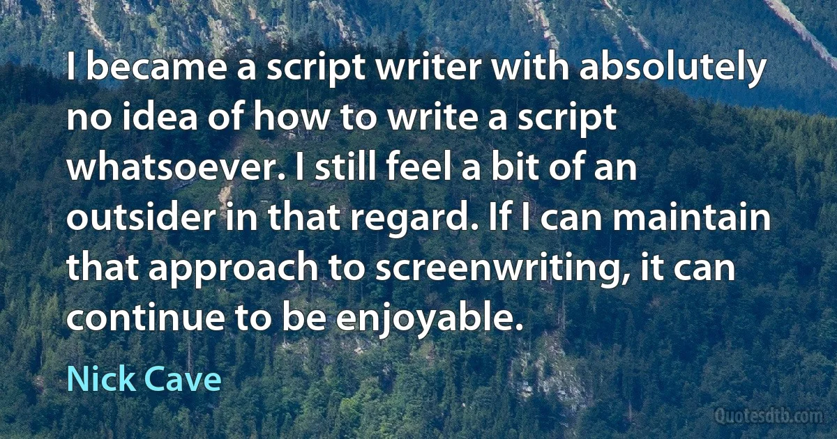 I became a script writer with absolutely no idea of how to write a script whatsoever. I still feel a bit of an outsider in that regard. If I can maintain that approach to screenwriting, it can continue to be enjoyable. (Nick Cave)