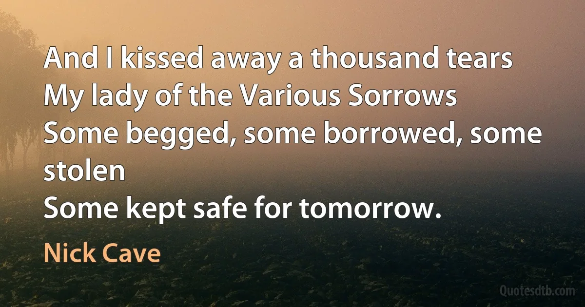 And I kissed away a thousand tears
My lady of the Various Sorrows
Some begged, some borrowed, some stolen
Some kept safe for tomorrow. (Nick Cave)