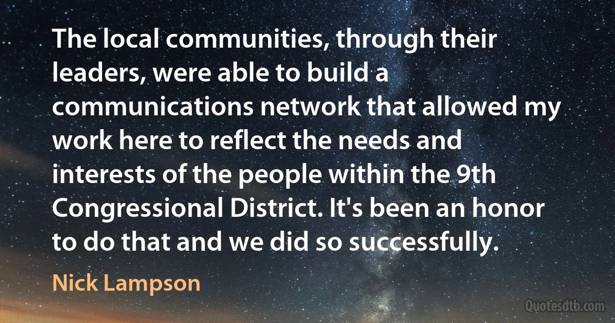 The local communities, through their leaders, were able to build a communications network that allowed my work here to reflect the needs and interests of the people within the 9th Congressional District. It's been an honor to do that and we did so successfully. (Nick Lampson)