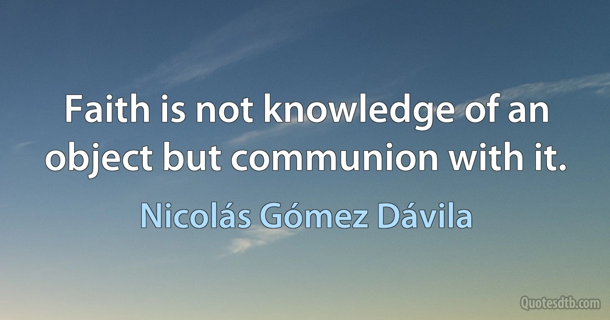 Faith is not knowledge of an object but communion with it. (Nicolás Gómez Dávila)