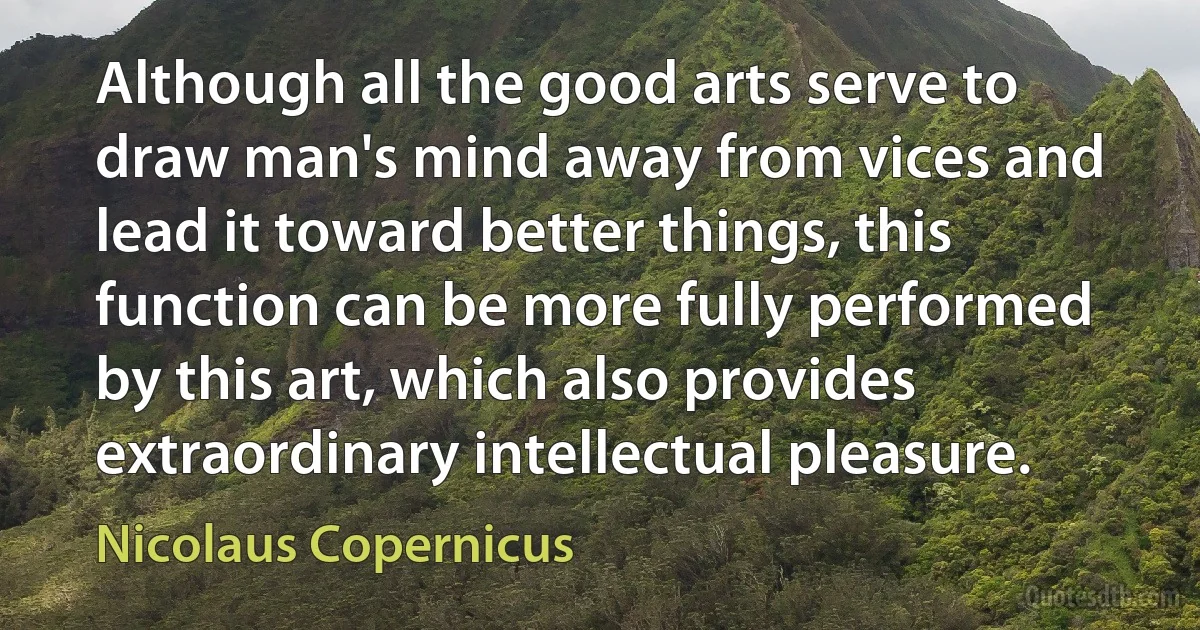 Although all the good arts serve to draw man's mind away from vices and lead it toward better things, this function can be more fully performed by this art, which also provides extraordinary intellectual pleasure. (Nicolaus Copernicus)