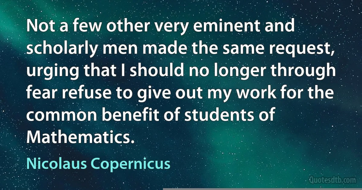 Not a few other very eminent and scholarly men made the same request, urging that I should no longer through fear refuse to give out my work for the common benefit of students of Mathematics. (Nicolaus Copernicus)