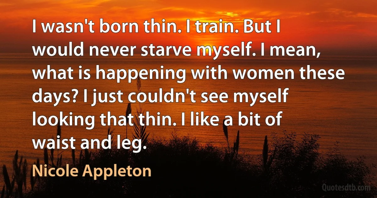 I wasn't born thin. I train. But I would never starve myself. I mean, what is happening with women these days? I just couldn't see myself looking that thin. I like a bit of waist and leg. (Nicole Appleton)