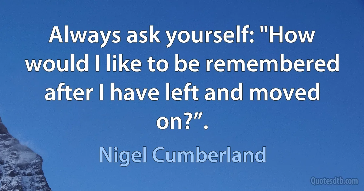 Always ask yourself: "How would I like to be remembered after I have left and moved on?”. (Nigel Cumberland)