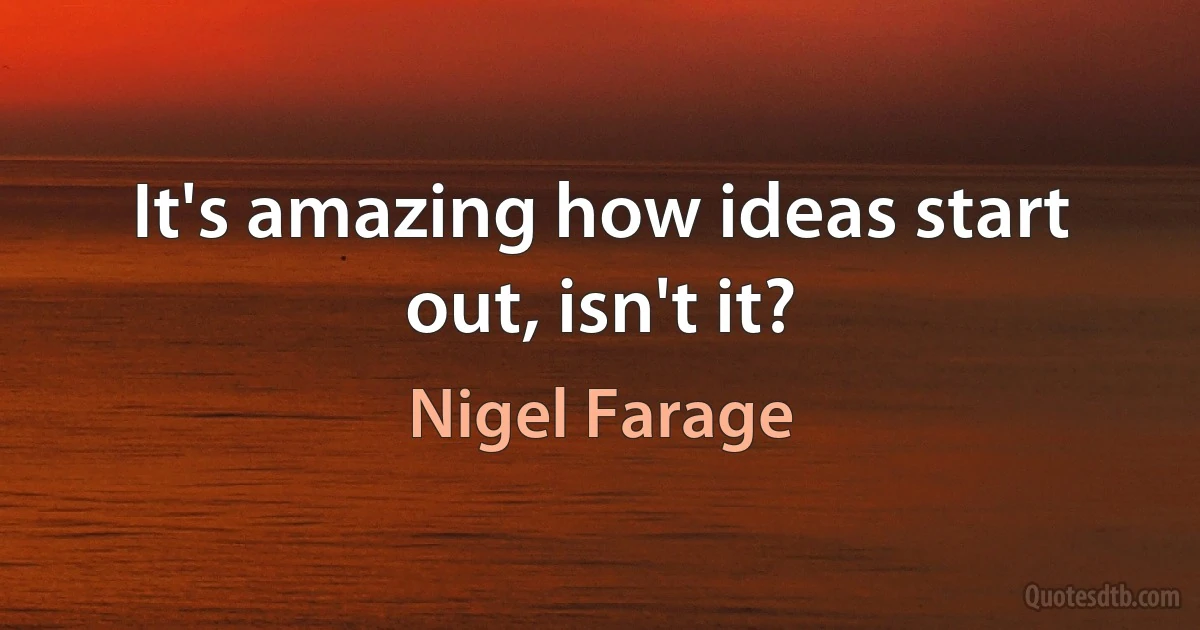 It's amazing how ideas start out, isn't it? (Nigel Farage)