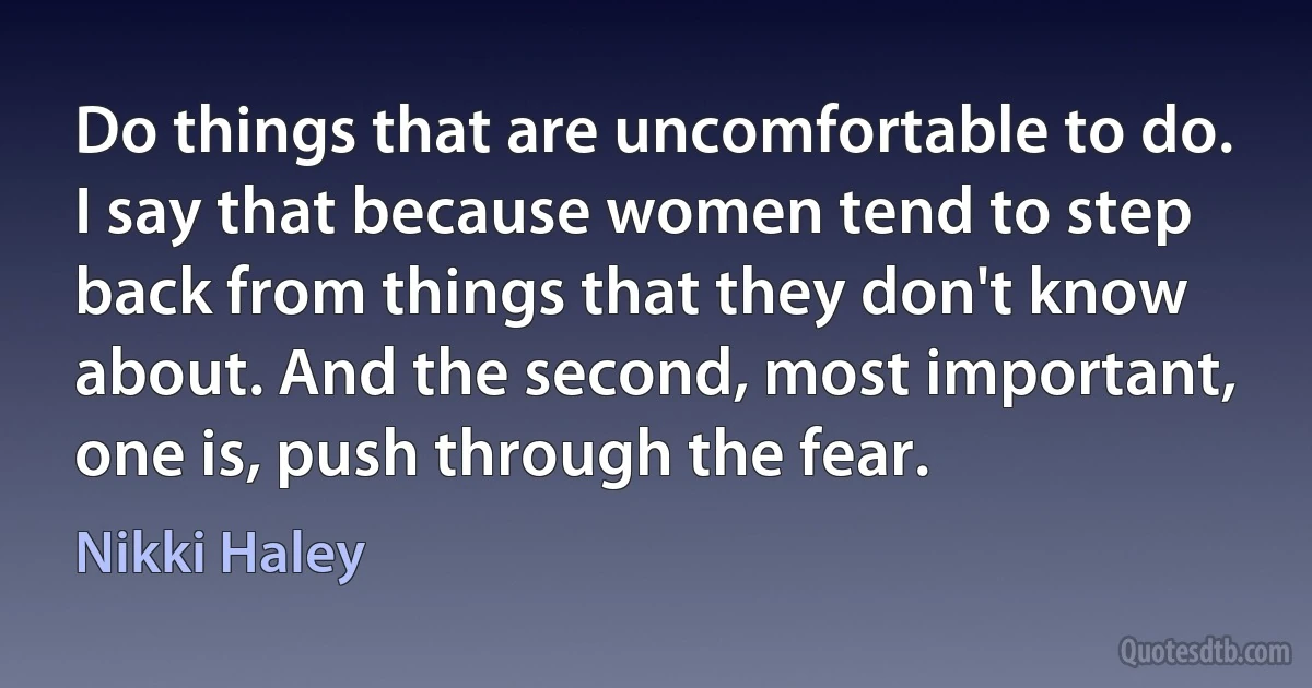 Do things that are uncomfortable to do. I say that because women tend to step back from things that they don't know about. And the second, most important, one is, push through the fear. (Nikki Haley)