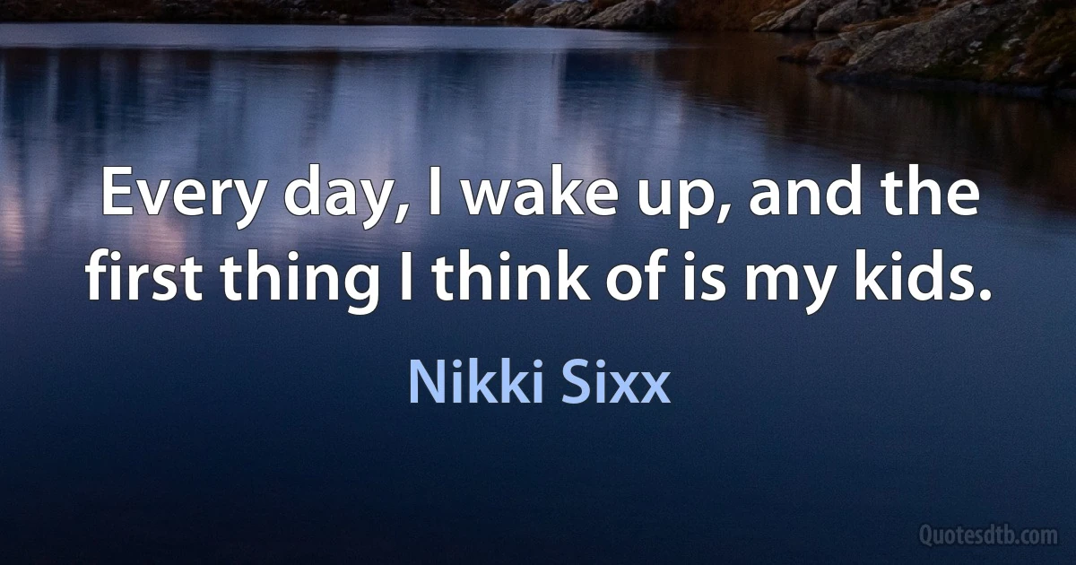 Every day, I wake up, and the first thing I think of is my kids. (Nikki Sixx)