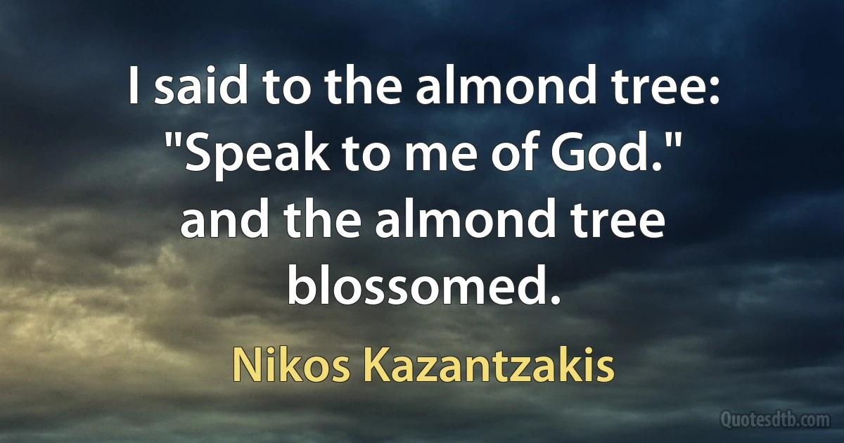 I said to the almond tree: "Speak to me of God."
and the almond tree blossomed. (Nikos Kazantzakis)