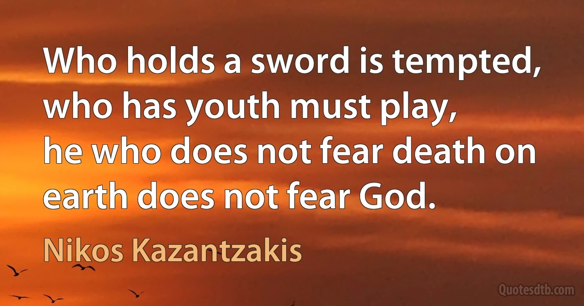 Who holds a sword is tempted, who has youth must play,
he who does not fear death on earth does not fear God. (Nikos Kazantzakis)