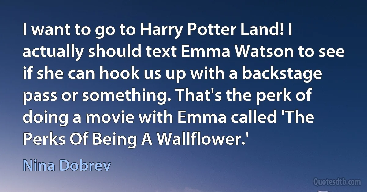 I want to go to Harry Potter Land! I actually should text Emma Watson to see if she can hook us up with a backstage pass or something. That's the perk of doing a movie with Emma called 'The Perks Of Being A Wallflower.' (Nina Dobrev)