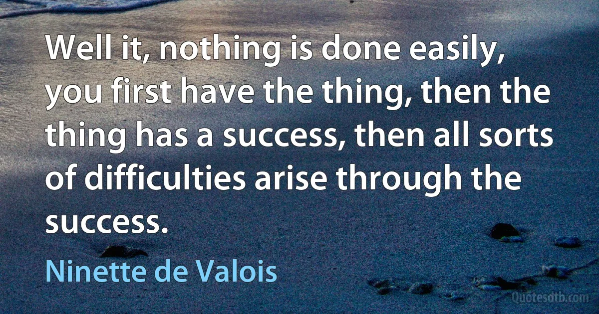 Well it, nothing is done easily, you first have the thing, then the thing has a success, then all sorts of difficulties arise through the success. (Ninette de Valois)