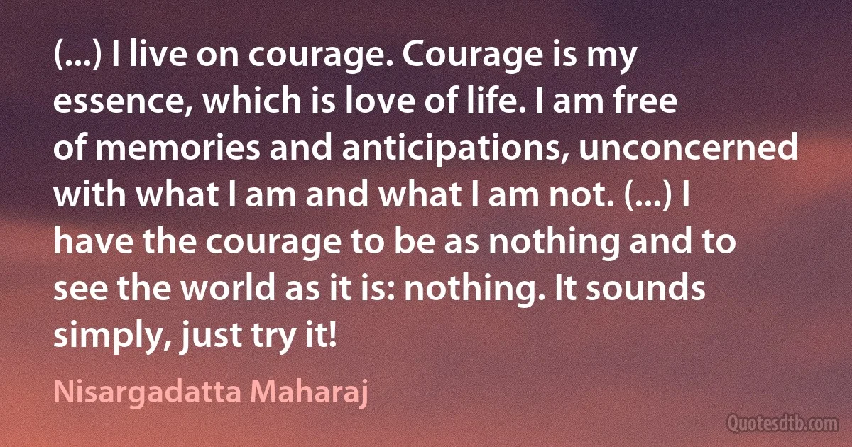 (...) I live on courage. Courage is my essence, which is love of life. I am free of memories and anticipations, unconcerned with what I am and what I am not. (...) I have the courage to be as nothing and to see the world as it is: nothing. It sounds simply, just try it! (Nisargadatta Maharaj)