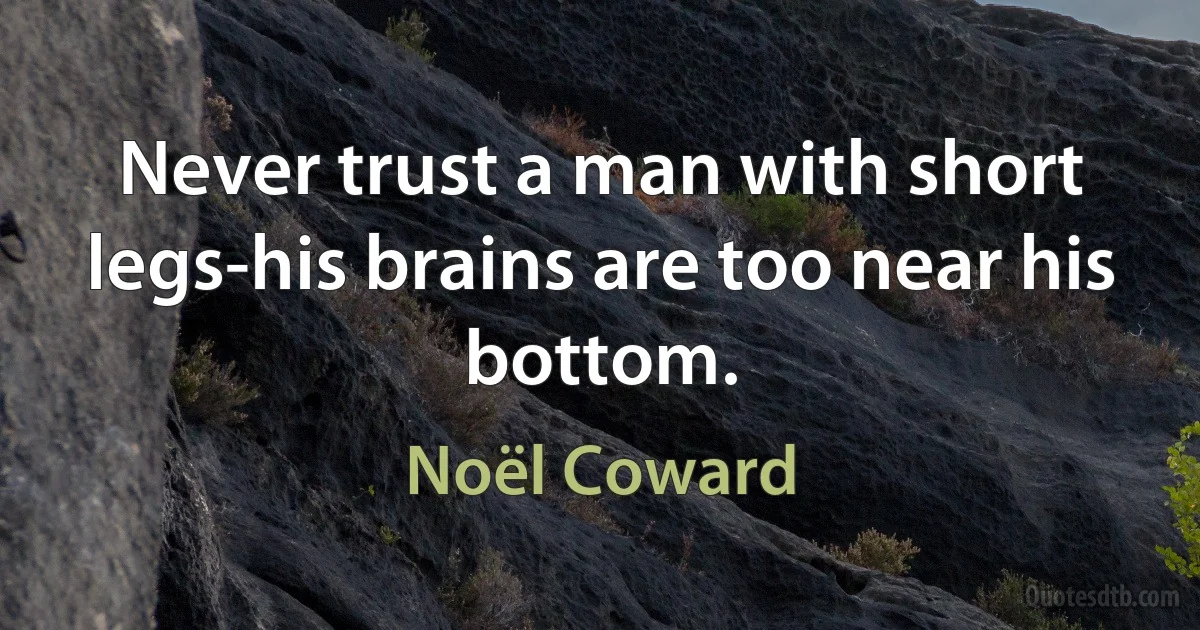 Never trust a man with short legs-his brains are too near his bottom. (Noël Coward)