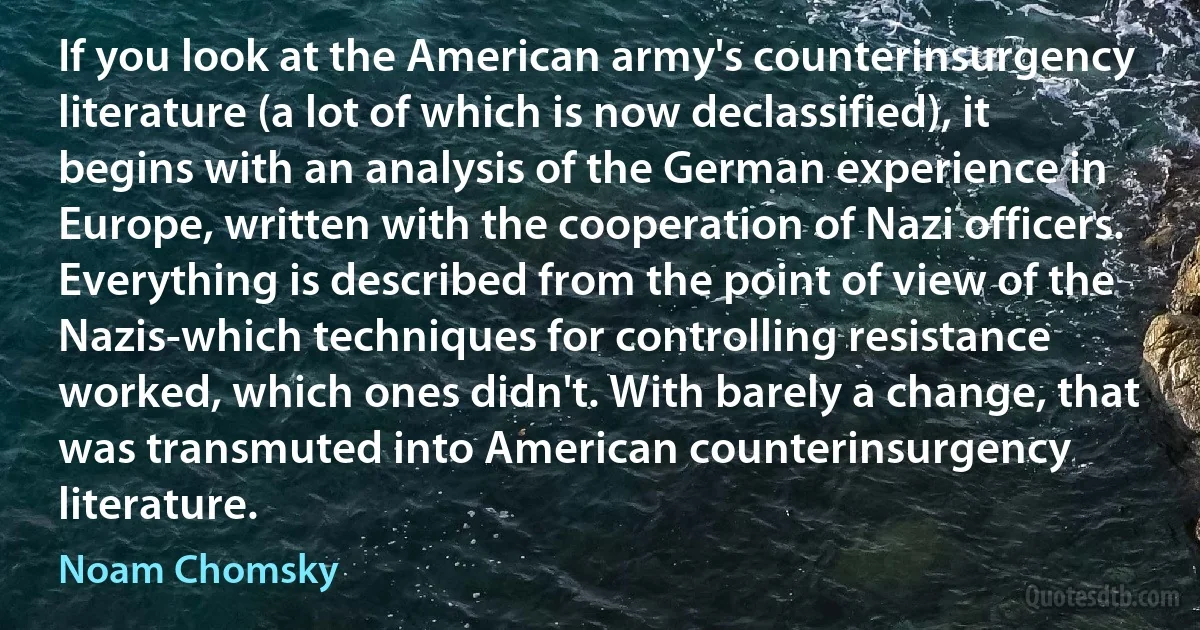 If you look at the American army's counterinsurgency literature (a lot of which is now declassified), it begins with an analysis of the German experience in Europe, written with the cooperation of Nazi officers. Everything is described from the point of view of the Nazis-which techniques for controlling resistance worked, which ones didn't. With barely a change, that was transmuted into American counterinsurgency literature. (Noam Chomsky)