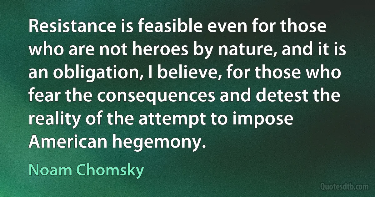 Resistance is feasible even for those who are not heroes by nature, and it is an obligation, I believe, for those who fear the consequences and detest the reality of the attempt to impose American hegemony. (Noam Chomsky)