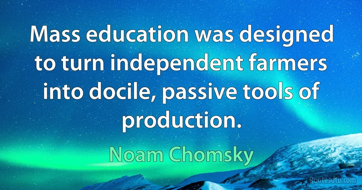 Mass education was designed to turn independent farmers into docile, passive tools of production. (Noam Chomsky)