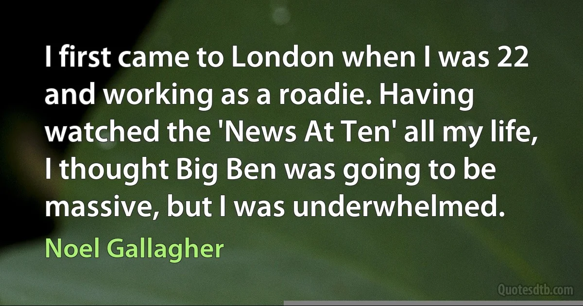 I first came to London when I was 22 and working as a roadie. Having watched the 'News At Ten' all my life, I thought Big Ben was going to be massive, but I was underwhelmed. (Noel Gallagher)