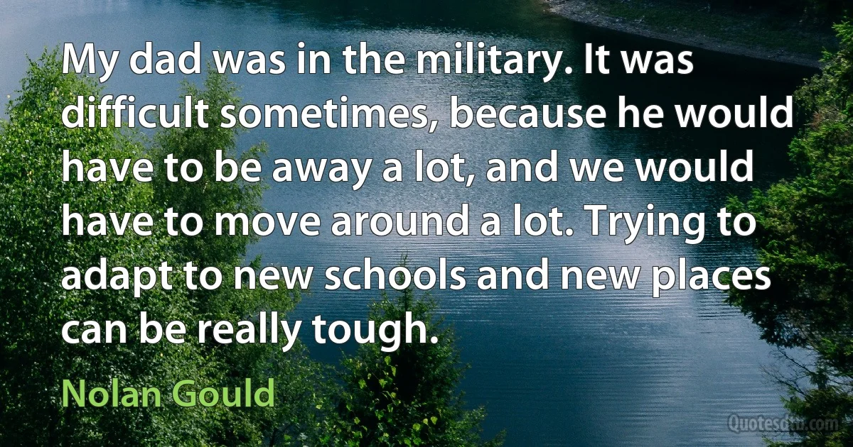 My dad was in the military. It was difficult sometimes, because he would have to be away a lot, and we would have to move around a lot. Trying to adapt to new schools and new places can be really tough. (Nolan Gould)