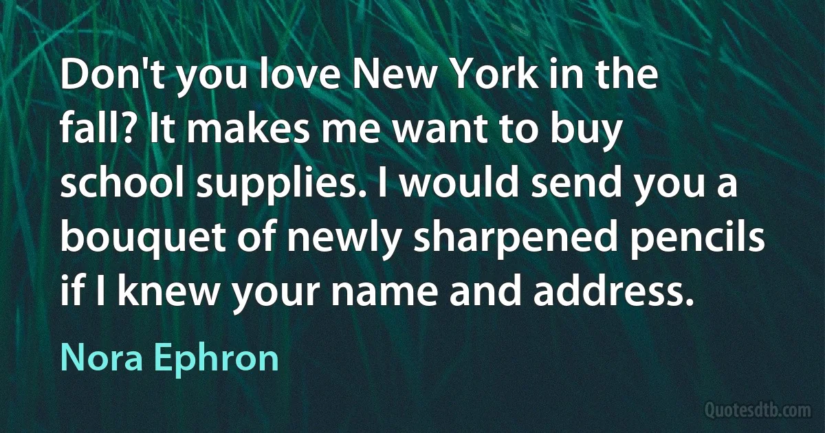 Don't you love New York in the fall? It makes me want to buy school supplies. I would send you a bouquet of newly sharpened pencils if I knew your name and address. (Nora Ephron)